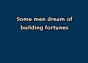 Some men dream of
building fortunes