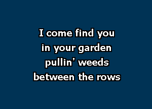 I come find you

in your garden
pullin' weeds
between the rows