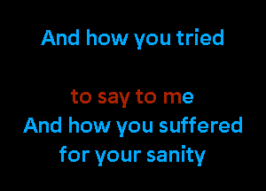 And how you tried

to say to me
And how you suffered
foryoursanhy