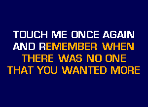 TOUCH ME ONCE AGAIN
AND REMEMBER WHEN
THERE WAS NO ONE
THAT YOU WANTED MORE