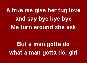 A true me give her tug love
and say bye bye bye
Me turn around she ask

But a man gotta do
what a man gotta do, girl