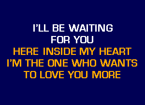 I'LL BE WAITING
FOR YOU
HERE INSIDE MY HEART
I'M THE ONE WHO WANTS
TO LOVE YOU MORE
