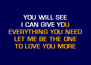YOU WILL SEE
I CAN GIVE YOU
EVERYTHING YOU NEED
LET ME BE THE ONE
TO LOVE YOU MORE