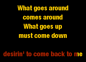 What goes around
comes around
What goes up

must come down

desirin' to come back to me