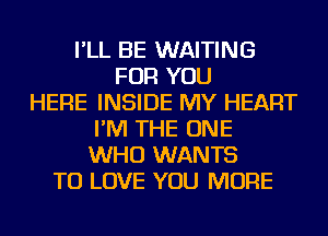 I'LL BE WAITING
FOR YOU
HERE INSIDE MY HEART
I'M THE ONE
WHO WANTS
TO LOVE YOU MORE