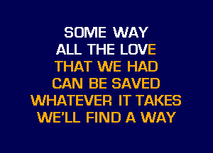 SOME WAY
ALL THE LOVE
THAT WE HAD
CAN BE SAVED
WHATEVER IT TAKES
WE'LL FIND A WAY