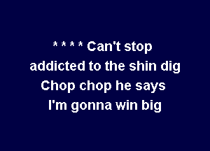 Can't stop
addicted to the shin dig

Chop chop he says
I'm gonna win big