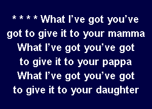 1k 1k 1k 1k What love got yourve
got to give it to your mamma
What love got yourve got
to give it to your pappa
What love got yourve got
to give it to your daughter