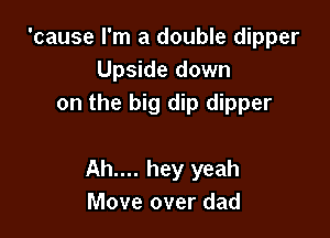 'cause I'm a double dipper
Upside down
on the big dip dipper

Ah.... hey yeah
Move over dad