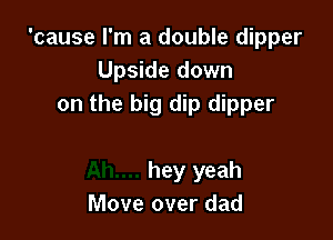 'cause I'm a double dipper
Upside down
on the big dip dipper

hey yeah
Move over dad