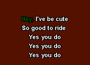 I've be cute
80 good to ride

Yes you do
Yes you do
Yes you do