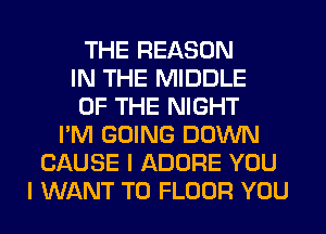 THE REASON
IN THE MIDDLE
OF THE NIGHT
I'M GOING DOWN
CAUSE I ADORE YOU
I WANT TO FLOOR YOU