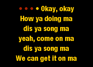 o o o 0 Okay, okay
How ya doing ma
dis ya song ma

yeah, come on ma
dis ya song ma
We can get it on ma