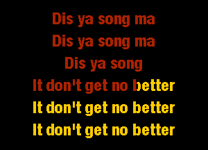 Dis ya song ma
Dis ya song ma
Dis ya song

It don't get no better
It don't get no better
It don't get no better