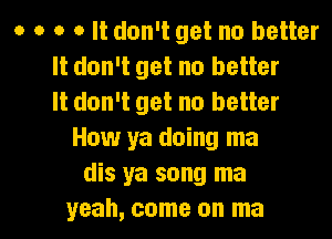 o 0 0 o It don't get no better
It don't get no better
It don't get no better
How ya doing ma
dis ya song ma

yeah, come on ma l