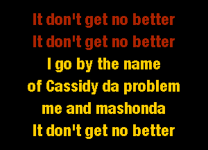 It don't get no better
It don't get no better
I go by the name
of Gassidy da problem
me and mashonda
It don't get no better