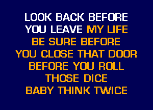 LOOK BACK BEFORE
YOU LEAVE MY LIFE
BE SURE BEFORE
YOU CLOSE THAT DOOR
BEFORE YOU ROLL
THOSE DICE
BABY THINK TWICE