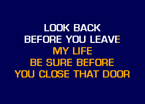 LOOK BACK
BEFORE YOU LEAVE
MY LIFE
BE SURE BEFORE
YOU CLOSE THAT DOOR