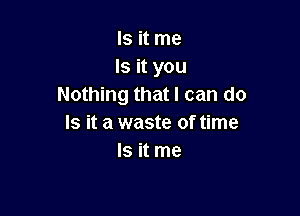 Is it me
Is it you
Nothing that I can do

Is it a waste of time
Is it me