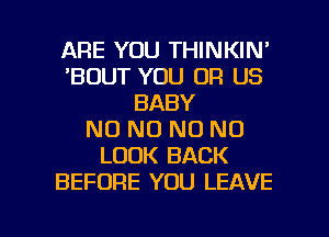 ARE YOU THINKIN'
'BOUT YOU OR US
BABY
N0 N0 NO NO
LOOK BACK
BEFORE YOU LEAVE

g