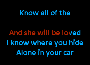 Know all of the

And she will be loved
I know where you hide
Alone in your car