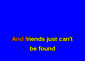 And friends just can't

be found