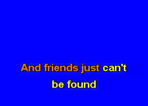 And friends just can't

be found