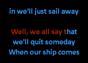 in we'll just sail away

Well, we all say that
we'll quit someday
When our ship comes