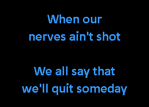 When our
nerves ain't shot

We all say that
we'll quit someday