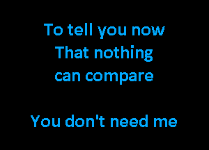 To tell you now
That nothing

can compare

You don't need me