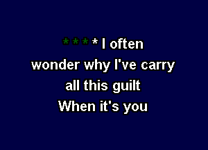 , I often
wonder why I've carry

all this guilt
When it's you