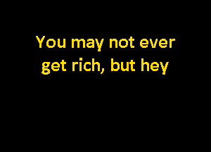 You may not ever
get rich, but hey