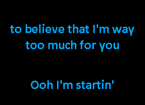 to believe that I'm way
too much for you

Ooh I'm startin'