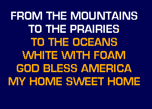 FROM THE MOUNTAINS
TO THE PRAIRIES
TO THE OCEANS
WHITE WITH FOAM
GOD BLESS AMERICA
MY HOME SWEET HOME