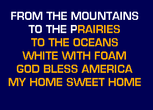 FROM THE MOUNTAINS
TO THE PRAIRIES
TO THE OCEANS
WHITE WITH FOAM
GOD BLESS AMERICA
MY HOME SWEET HOME