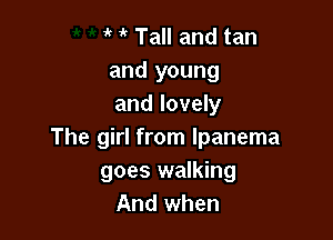 it if Tall and tan
and young
and lovely

The girl from lpanema
goes walking
And when