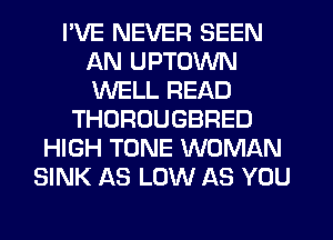 I'VE NEVER SEEN
AN UPTOWN
WELL READ

THOROUGBRED
HIGH TONE WOMAN
SINK AS LOW AS YOU