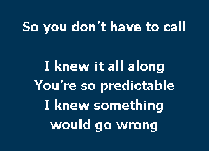 So you don't have to call

I knew it all along
You're so predictable
I knew something
would go wrong