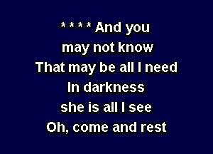 3 And you
may not know
That may be all I need

In darkness
she is all I see
Oh, come and rest