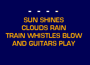 SUN SHINES
CLOUDS RAIN
TRAIN UVHISTLES BLOW
AND GUITARS PLAY