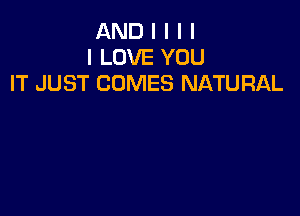 AND I I I I
I LOVE YOU
IT JUST COMES NATURAL