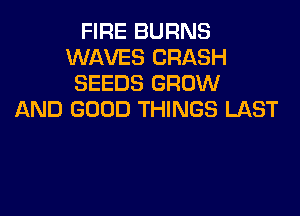 FIRE BURNS
WAVES CRASH
SEEDS GROW

AND GOOD THINGS LAST