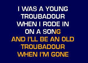 I WAS A YOUNG
TRUUBADOUR
WHEN I RUDE IN
ON A SONG
AND I'LL BE AN OLD
TROUBADOUR
WHEN I'M GONE