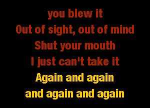 you blew it
Out of sight, out of mind
Shut your mouth
I iust can't take it
Again and again
and again and again