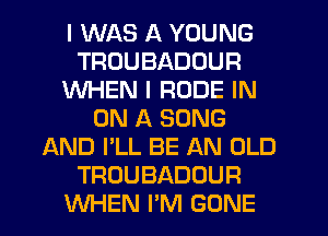 I WAS A YOUNG
TRUUBADOUR
WHEN I RUDE IN
ON A SONG
AND I'LL BE AN OLD
TROUBADOUR
WHEN I'M GONE