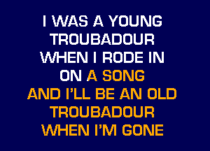I WAS A YOUNG
TRUUBADOUR
WHEN I RUDE IN
ON A SONG
AND I'LL BE AN OLD
TROUBADOUR
WHEN I'M GONE