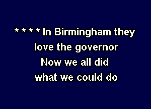 1k 1k i' 1 In Birmingham they
love the governor

Now we all did
what we could do