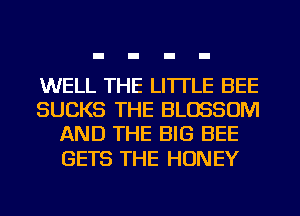 WELL THE LITTLE BEE
SUCKS THE BLOSSOM
AND THE BIG BEE

GETS THE HONEY
