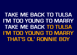 TAKE ME BACK TO TULSA
I'M TOD YOUNG TO MARRY
TAKE ME BACK TO TULSA
I'M TOD YOUNG TO MARRY
THAT'S OL' RONNIE BOY