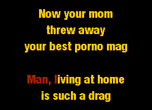 Now your mom
threw away
your best porno mag

Man, living at home
is such a drag
